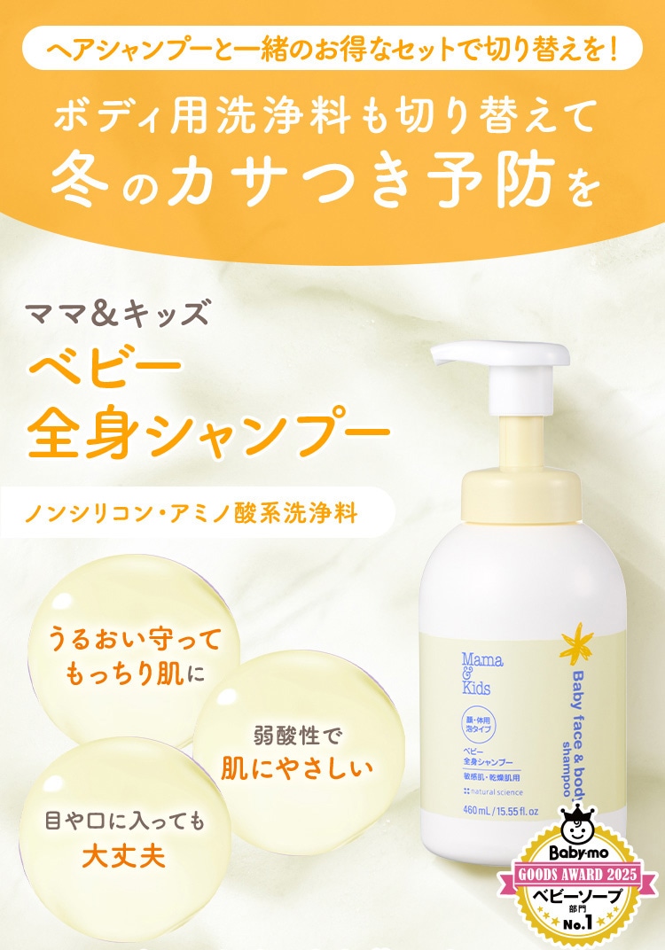 ヘアシャンプーと一緒のお得なセットで切り替えを! ボディ用洗浄料も切り替えて 冬のカサつき予防を ママ&キッズ ベビー全身シャンプー ノンシリコン・アミノ酸系洗浄料 うるおい守ってもっちり肌に 弱酸性で肌にやさしい 目や口に入っても大丈夫 Babymo GOODS AWARD 2025 ベビーソープ部門 No.1