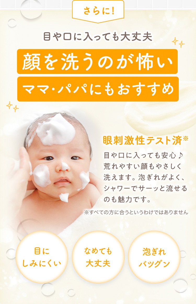さらに! 目や口に入っても大丈夫 顔を洗うのが怖い ママ・パパにもおすすめ 眼刺激性テスト済※ 目や口に入っても安心♪ 荒れやすい顔もやさしく洗えます。泡ぎれがよく、シャワーでサーッと流せるのも魅力です。 ※すべての方に合うというわけではありません 目にしみにくい なめても大丈夫 泡ぎれバツグン
