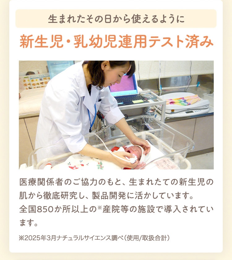 生まれたその日から使えるように 新生児・乳幼児連用テスト済み 医療関係者のご協力のもと、生まれたての新生児の肌から徹底研究し、製品開発に活かしています。 全国850か所以上の産院等の施設で導入されています。 ※2025年3月ナチュラルサイエンス調べ(使用/取扱合計)