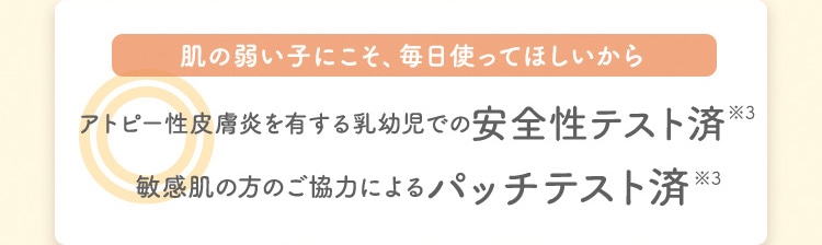 肌の弱い子にこそ、毎日使ってほしいから アトピー性皮膚炎を有する乳幼児での安全性テスト済※3 敏感肌の方のご協力によるパッチテスト済※3