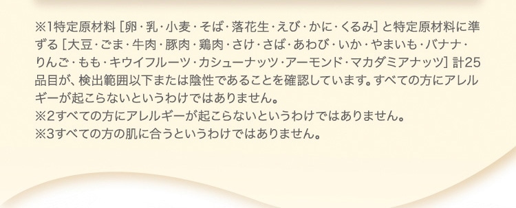 ※1特定原材料 卵・乳・小麦・そば・落花生・えび・かに・くるみ と特定原材料に準ずる 大豆・ごま・牛肉・豚肉・鶏肉・さけ・さば・あわび・いか・やまいも・バナナ・りんご・もも・キウイフルーツ・カシューナッツ・アーモンド・マカダミアナッツ 計25品目が、検出範囲以下または陰性であることを確認しています。すべての方にアレルギーが起こらないというわけではありません。 ※2すべての方にアレルギーが起こらないというわけではありません。 ※3すべての方の肌に合うというわけではありません。