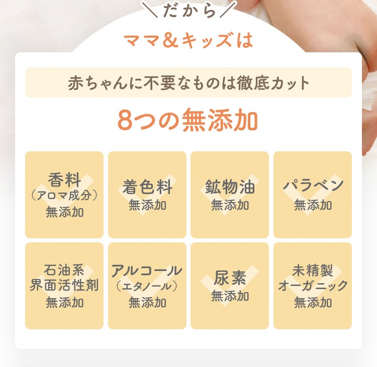 だから ママ＆キッズは 赤ちゃんに不要なものは徹底カット 8つの無添加 香料（アロマ成分）無添加 着色料無添加 鉱物油無添加 パラベン無添加 石油系界面活性剤無添加 アルコール（エタノール）無添加 尿素無添加 未精製オーガニック無添加