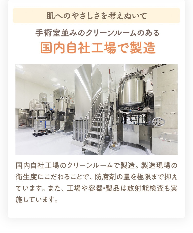 肌へのやさしさを考えぬいて 手術室並みのクリーンルームのある 国内自社工場で製造 国内自社工場のクリーンルームで製造。製造現場の衛生度にこだわることで、防腐剤の量を極限まで抑えています。また、工場や容器・製品は放射能検査も実施しています。