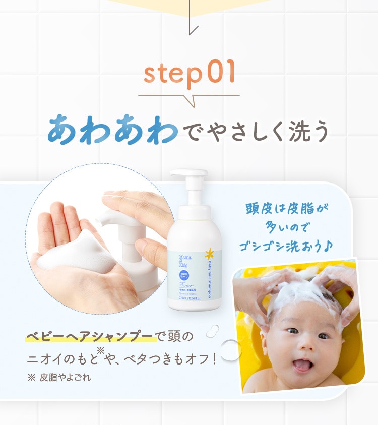 step01 あわあわでやさしく洗う ベビーヘアシャンプーで頭のニオイのもと※や、ベタつきもオフ！※皮脂やよごれ
