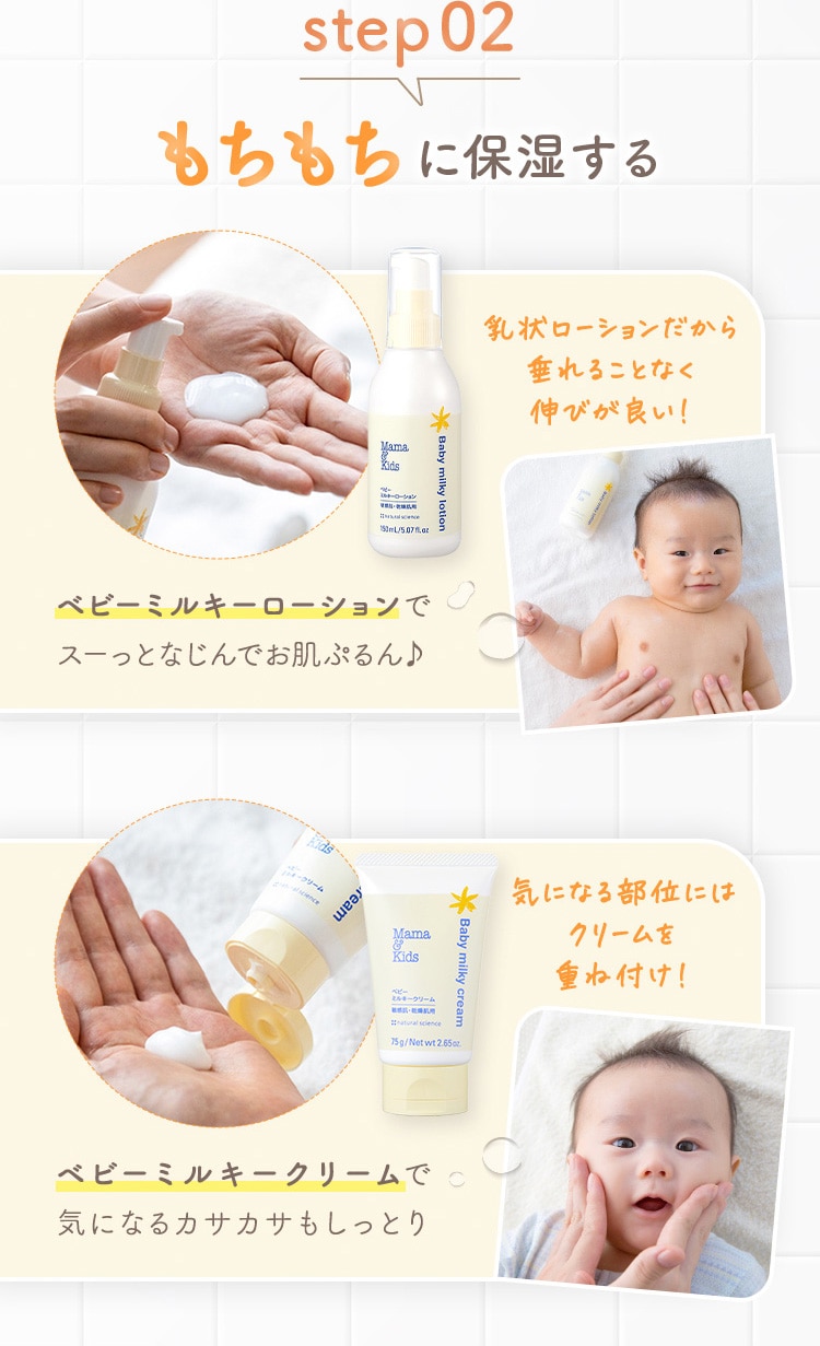 step02 もちもちに保湿する ベビーミルキーローションでスーっとなじんでお肌ぷるん♪ 乳状ローションだから垂れることなく伸びが良い！ 気になる部位にはクリームを重ね付け！ ベビーミルキークリームで気になるカサカサもしっとり