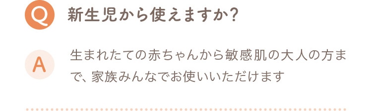 Q 新生児から使えますか？ A 生まれたての赤ちゃんから敏感肌の大人の方まで、家族みんなでお使いいただけます