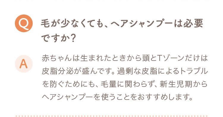 Q 毛が少なくても、ヘアシャンプーは必要ですか？ A 赤ちゃんは生まれたときから頭とTゾーンだけは皮脂分泌が盛んです。過剰な皮脂によるトラブルを防ぐためにも、毛量に関わらず、新生児期からヘアシャンプーを使うことをおすすめします。
