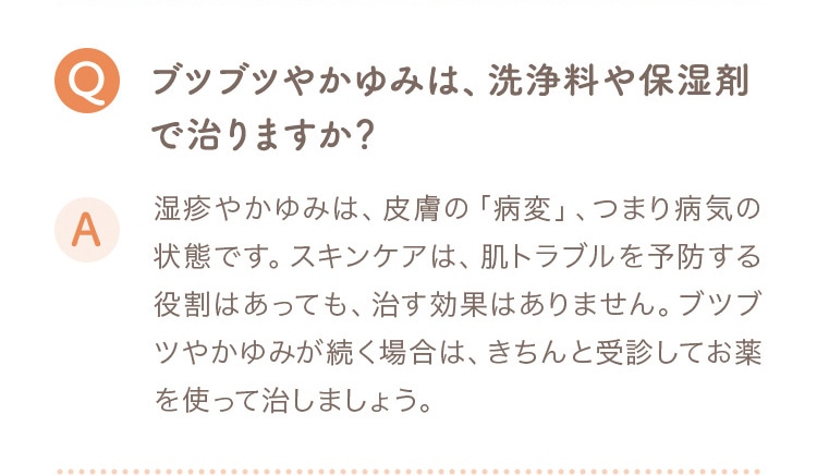 Q ブツブツやかゆみは、洗浄料や保湿剤で治りますか？ A 湿疹やかゆみは皮膚の病変、つまり病気の状態です。スキンケアは肌トラブルを予防する役割はあっても、治す効果はありません。ブツブツやかゆみが続く場合は、きちんと受診してお薬を使って治しましょう。