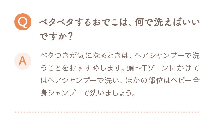 Q ベタベタするおでこは、何で洗えばいいですか？ A ベタつきが気になるときは、ヘアシャンプーで洗うことをおすすめします。頭〜Tゾーンにかけてはヘアシャンプーで洗い、ほかの部位はベビー全身シャンプーで洗いましょう。