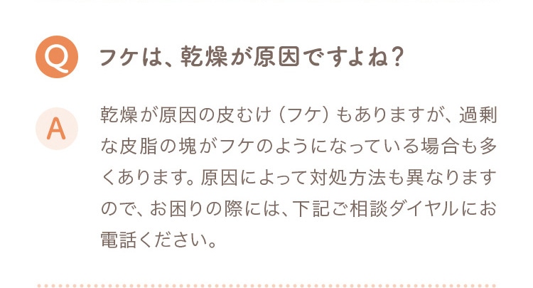 Q フケは、乾燥が原因ですよね？ A 乾燥が原因の皮むけ（フケ）もありますが、過剰な皮脂の塊がフケのようになっている場合も多くあります。原因によって対処方法も異なりますので、お困りの際には下記ご相談ダイヤルにお電話ください。