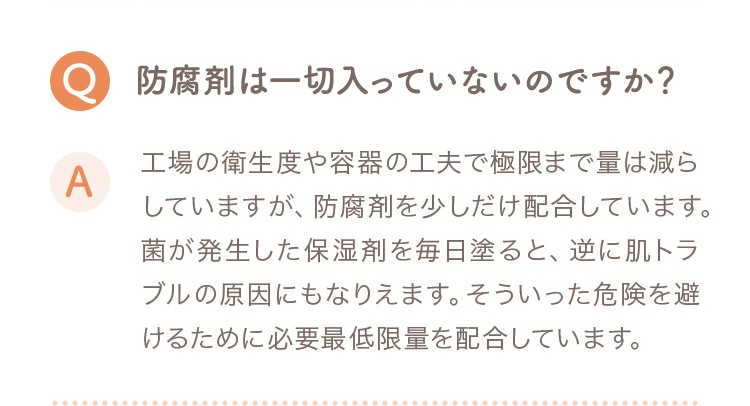 Q 防腐剤は一切入っていないのですか？ A 工場の衛生度や容器の工夫で極限まで量は減らしていますが、防腐剤を少しだけ配合しています。菌が発生した保湿剤を毎日塗ると、逆に肌トラブルの原因にもなります。そういった危険を避けるために必要最低限量を配合しています。