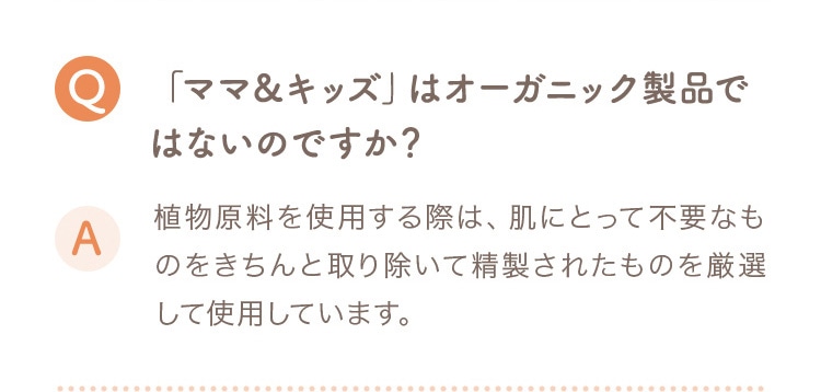 Q ママ＆キッズはオーガニック製品ではないのですか？ A 植物原料を使用する際は、肌にとって不要なものをきちんと取り除いて精製されたものを厳選して使用しています。