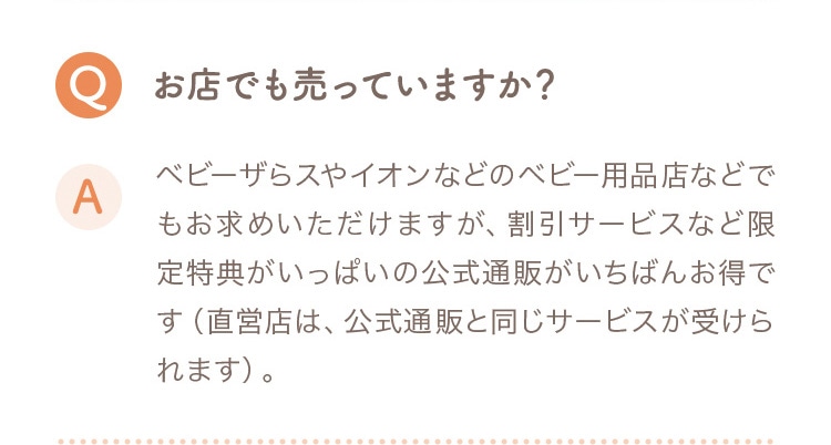 Q お店でも売っていますか？ A ベビーザらスやイオンなどのベビー用品店などでもお求めいただけますが、割引サービスなど限定特典がいっぱいの公式通販がいちばんお得です（直営店は公式通販と同じサービスが受けられます）。