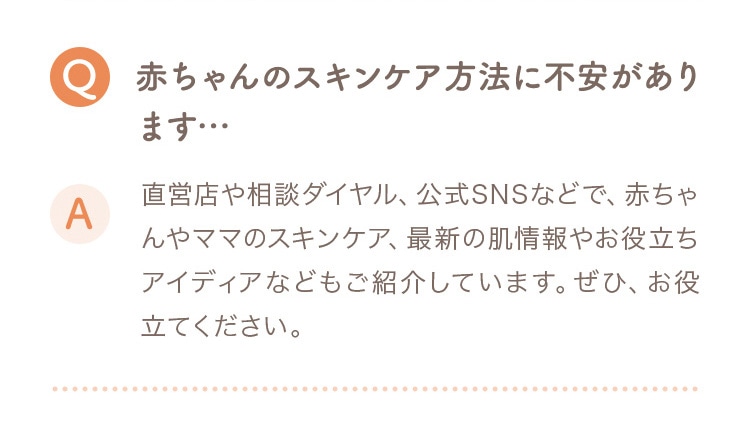 Q 赤ちゃんのスキンケア方法に不安があります… A 直営店や相談ダイヤル、公式SNSなどで、赤ちゃんやママのスキンケア、最新の肌情報やお役立ちアイディアなどもご紹介しています。ぜひお役立てください。
