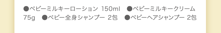 ●ベビーミルキーローション 150ml　●ベビーミルキークリーム 75g　●ベビー全身シャンプー 50ml　●ベビーヘアシャンプー 50ml