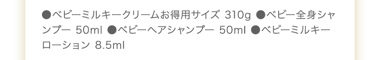 ●ベビーミルキークリームお得用サイズ 310g　ベビー全身シャンプー 50ml　●ベビーヘアシャンプー 50ml　●UVライトベールサンプル 2包　●ベビーミルキーローション 8.5ml