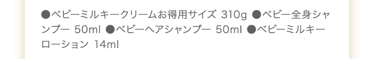 ●ベビーミルキークリームお得用サイズ 310g　ベビー全身シャンプー 50ml　●ベビーヘアシャンプー 50ml　●UVライトベールサンプル 2包　●ベビーミルキーローション 14ml