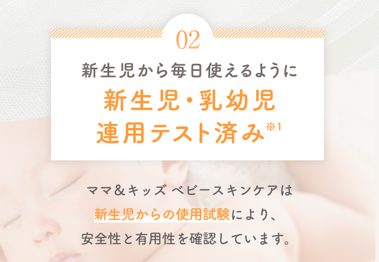 02 新生児から毎日使えるように新生児・乳幼児連用テスト済み※1 ママ＆キッズ ベビースキンケアは新生児からの使用試験により、安全性と有用性を確認しています。