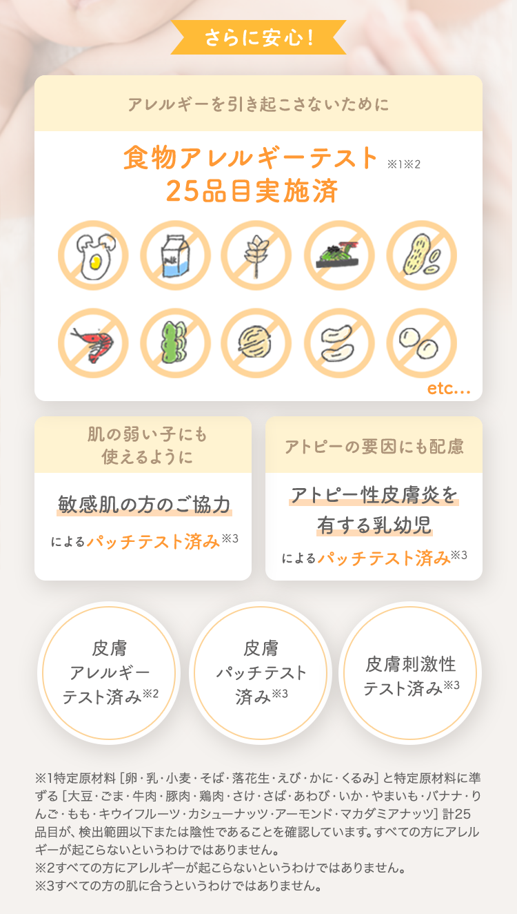 さらに安心！ アレルギーを引き起こさないために 食物アレルギーテスト済 [肌の弱い子にも使えるように 敏感肌の方のご協力によるパッチテスト済み] [アトピーの要因にも配慮 アトピー性皮膚炎を有する乳幼児によるパッチテスト済み] [皮膚アレルギーテスト済み※2] [皮膚パッチテスト済み※3] [皮膚刺激性テスト済み※3]