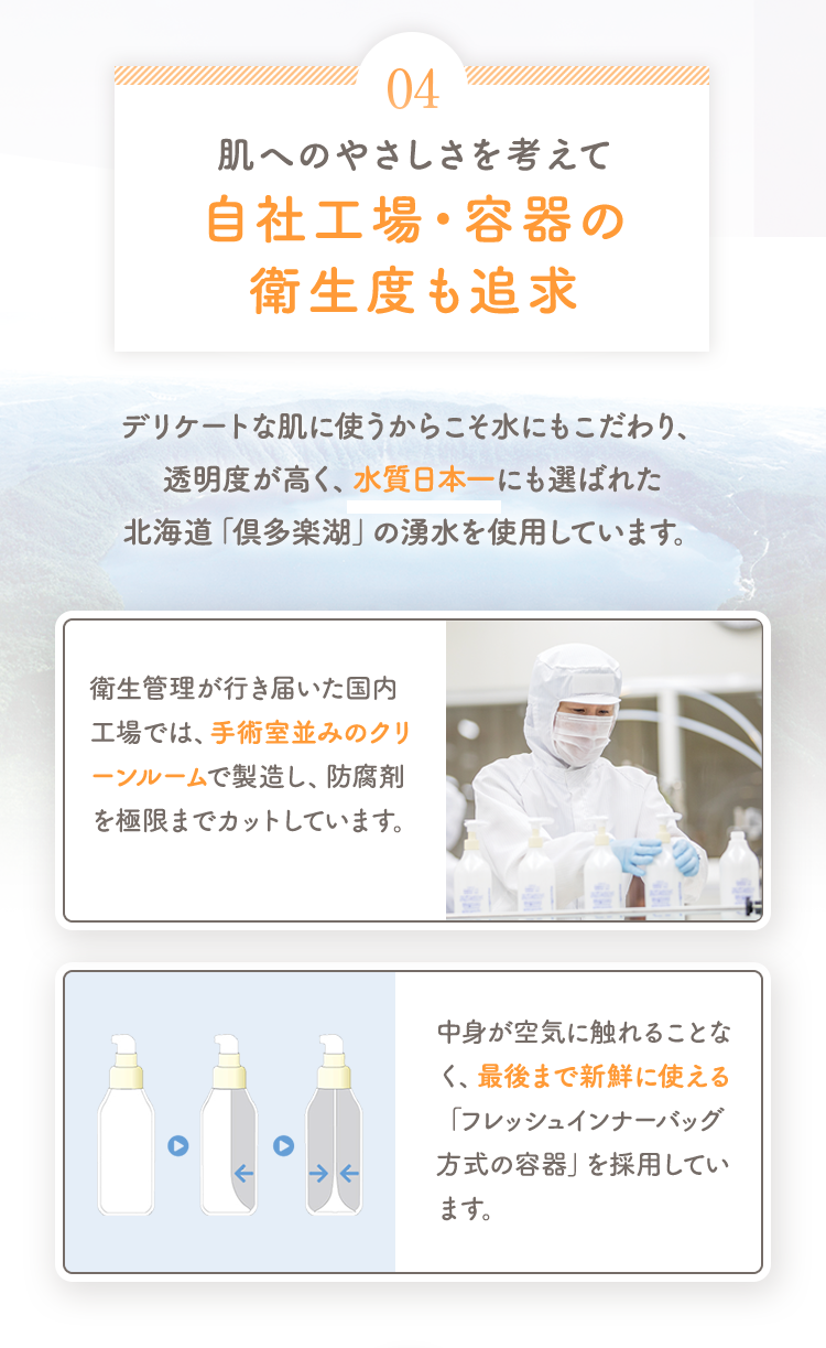 04 肌へのやさしさを考えて自社工場・容器の衛生度も追求 デリケートな肌に使うからこそ水にもこだわり、透明度が高く、水質日本一にも選ばれた北海道「倶多楽湖」の湧水を使用しています。 [衛生管理が行き届いた国内工場では、手術室並みのクリーンルームで製造し、防腐剤を極限までカットしています。] [中身が空気に触れることなく、最後まで新鮮に使える「フレッシュインナーバッグ方式の容器」を採用しています。]