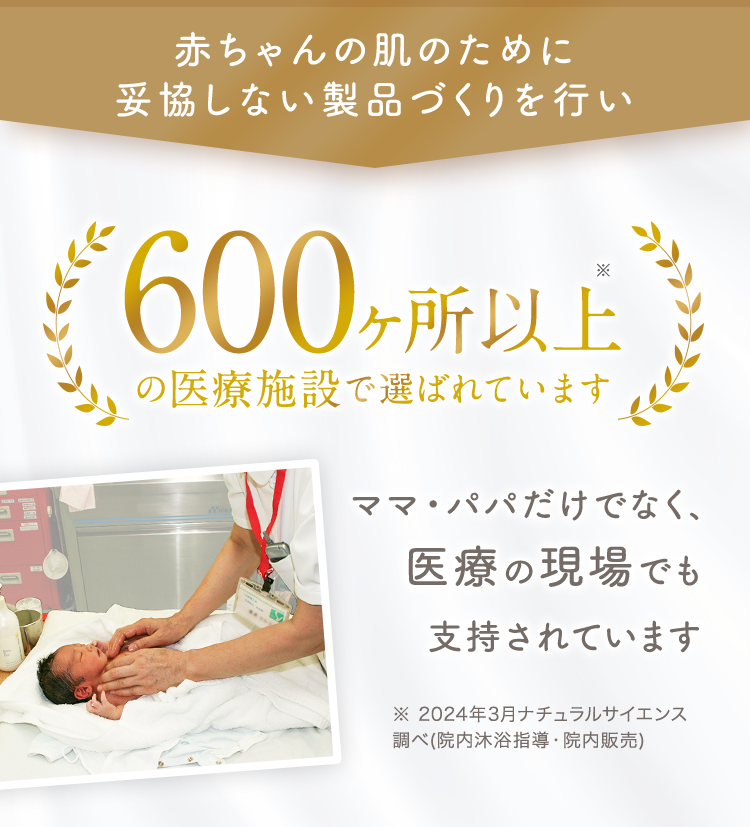 赤ちゃんの肌のために妥協しない製品づくりを行い 300ヶ所以上の医療施設で選ばれています ママ・パパだけでなく、医療の現場でも支持されています