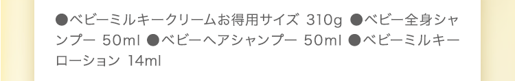 ●ベビーミルキークリームお得用サイズ 310g　●ベビー全身シャンプー 50ml　●ベビーヘアシャンプー 50ml　●ベビーミルキーローション 14ml