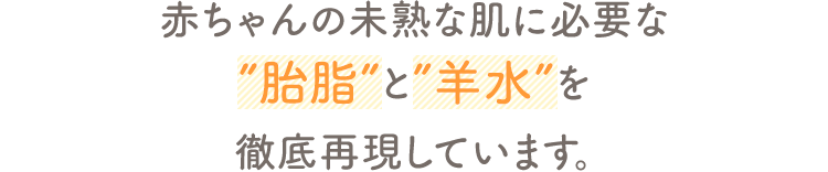 赤ちゃんの未熟な肌に必要な ”胎脂”と”羊水”を徹底再現しています。