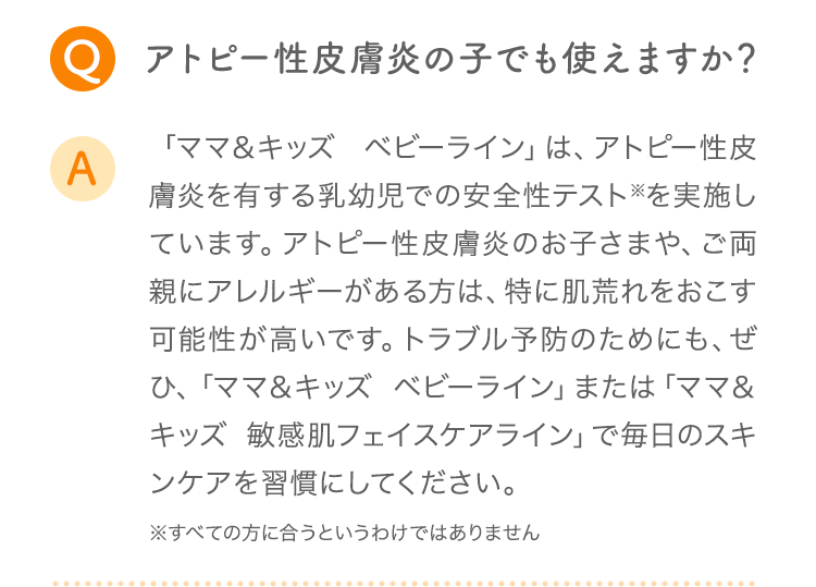 Q アトピー性皮膚炎の子でも使えますか？ A 「ママ＆キッズ ベビーライン」は、アトピー性皮膚炎を有する乳幼児での安全性テスト※を実施しています。アトピー性皮膚炎のお子さまや、ご両親にアレルギーがある方は、特に肌荒れをおこす可能性が高いです。トラブル予防のためにも、ぜひ、「ママ＆キッズ ベビーライン」または「ママ＆キッズ オリゴライン」で毎日のスキンケアを習慣にしてください。 ※すべての方に合うというわけではありません