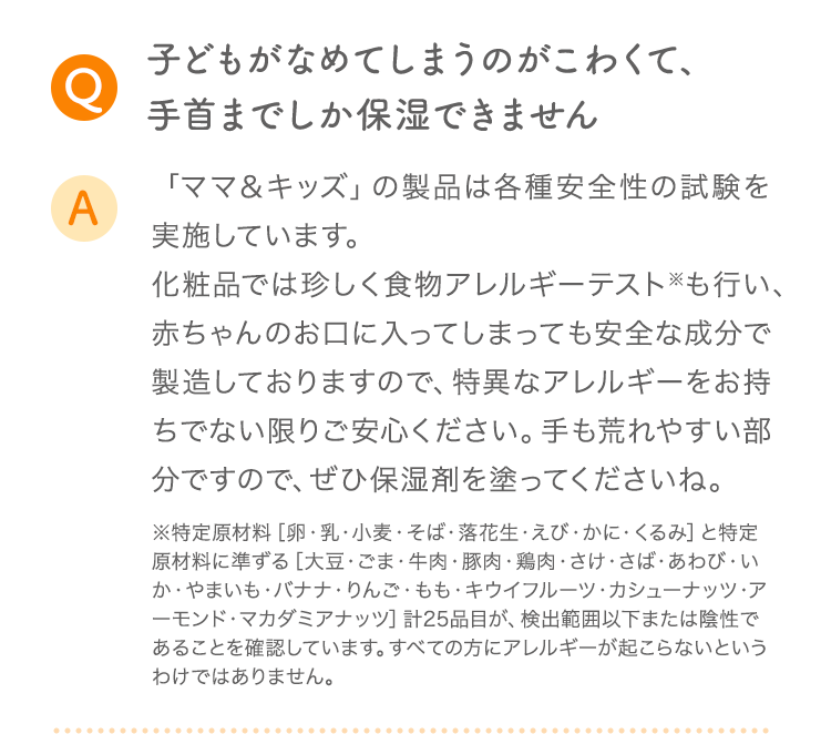 Q 子どもがなめてしまうのがこわくて、手首までしか保湿できません A 「ママ＆キッズ」の製品は各種安全性の試験を実施しています。化粧品では珍しく食物アレルギーテスト※も行い、赤ちゃんのお口に入ってしまっても安全な成分で製造しておりますので、特異なアレルギーをお持ちでない限りご安心ください。手も荒れやすい部分ですので、ぜひ保湿剤を塗ってくださいね。
