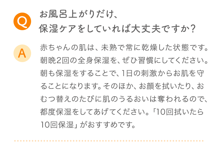 Q お風呂上がりだけ、保湿ケアをしていれば大丈夫ですか？ A 赤ちゃんの肌は、未熟で常に乾燥した状態です。朝晩2回の全身保湿を、ぜひ習慣にしてください。朝も保湿をすることで、1日の刺激からお肌を守ることになります。そのほか、お顔を拭いたり、おむつ替えのたびに肌のうるおいは奪われるので、都度保湿をしてあげてください。「10回拭いたら10回保湿」がおすすめです。