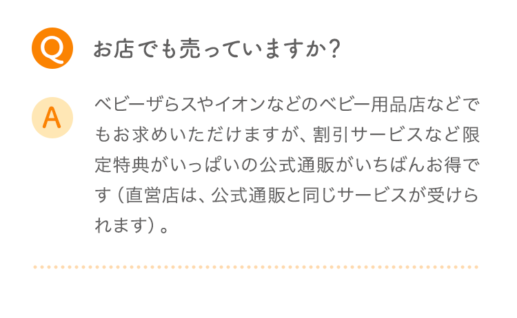 Q お店でも売っていますか？ A ベビザらスやイオンなどのベビー用品店などでもお求めいただけますが、割引サービスなど限定特典がいっぱいの公式通販がいちばんお得です（直営店は、公式通販と同じサービスが受けられます）。