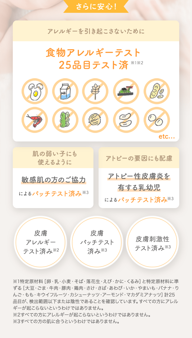 さらに安心！ アレルギーを引き起こさないために 食物アレルギーテスト済 [肌の弱い子にも使えるように 敏感肌の方のご協力によるパッチテスト済み] [アトピーの要因にも配慮 アトピー性皮膚炎を有する乳幼児によるパッチテスト済み] [皮膚アレルギーテスト済み※2] [皮膚パッチテスト済み※3] [皮膚刺激性テスト済み※3]