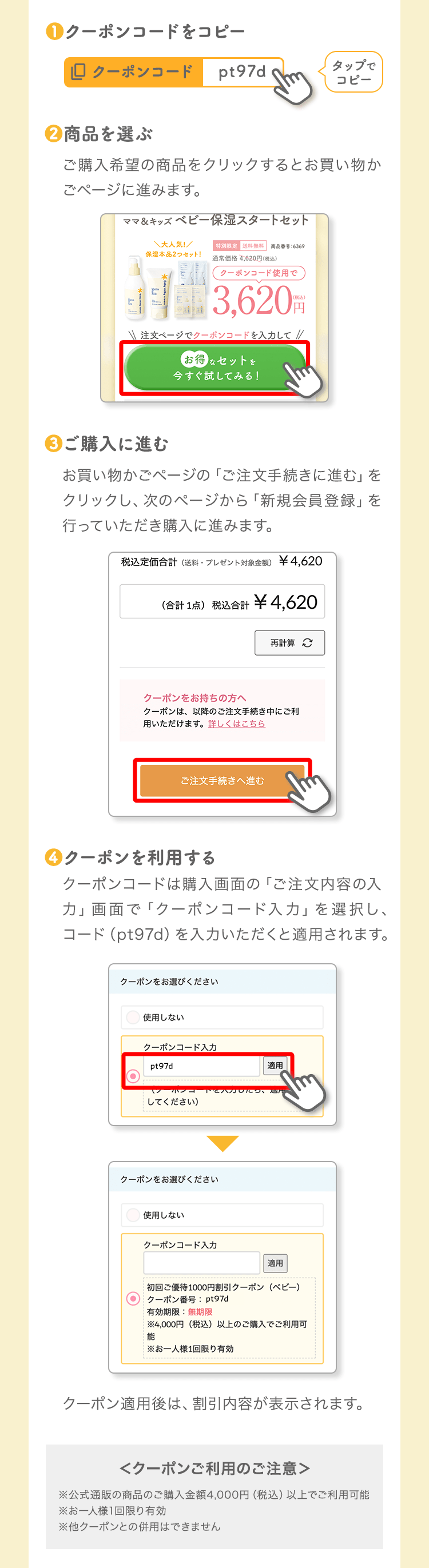 ❶クーポンコードをコピー ❷商品を選ぶ ❸ご購入に進む ❹クーポンを利用する ＜クーポンご利用のご注意＞※公式通販の商品のご購入金額4,000円（税込）以上でご利用可能 ※お一人様1回限り有効 ※他クーポンとの併用はできません