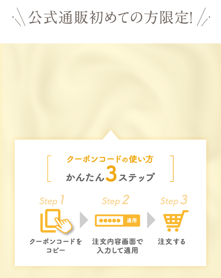 公式通販初めての方限定！　クーポンコードの使い方かんたん３ステップ　クーポンコードをコピー　注文画面で入力して適用　注文する