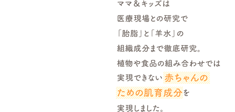 ママ＆キッズは医療現場との研究で「胎脂」と「羊水」の組織成分まで徹底研究。植物や食品の組み合わせでは実現できない赤ちゃんのための肌育成分を実現しました。