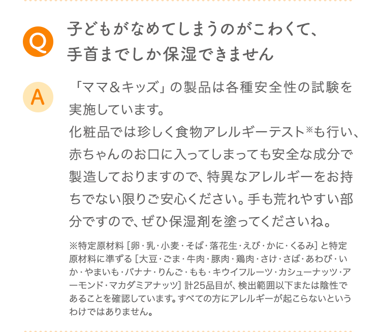 Q 子どもがなめてしまうのがこわくて、手首までしか保湿できません A 「ママ＆キッズ」の製品は各種安全性の試験を実施しています。化粧品では珍しく食物アレルギーテスト※も行い、赤ちゃんのお口に入ってしまっても安全な成分で製造しておりますので、特異なアレルギーをお持ちでない限りご安心ください。手も荒れやすい部分ですので、ぜひ保湿剤を塗ってくださいね。