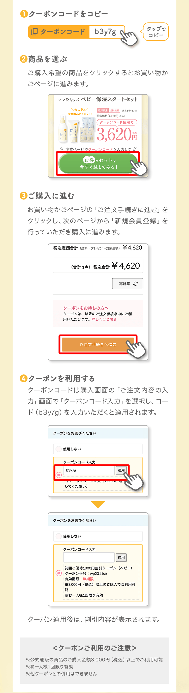 ❶クーポンコードをコピータップでコピー❷商品を選ぶご購入希望の商品をクリックするとお買い物かごページに進みます。❸ご購入に進むお買い物かごページの「ご注文手続きに進む」をクリックし、次のページから「新規会員登録」を行っていただき購入に進みます。❹クーポンを利用するクーポンコードは購入画面の「ご注文内容の入力」画面で「クーポンコード入力」を選択し、コード（b3y7g）を入力いただくと適用されます。クーポン適用後は、割引内容が表示されます。＜クーポンご利用のご注意＞※公式通販の商品のご購入金額3,000円（税込）以上でご利用可能※お一人様1回限り有効※他クーポンとの併用はできません