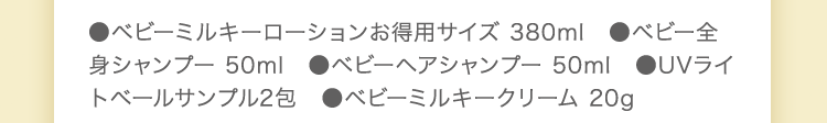 ●ベビーミルキーローション 150ml　●ベビーミルキークリーム 75g　●ベビー全身シャンプー 50ml　●ベビーヘアシャンプー 50ml　●ベビーミルキークリーム 20g