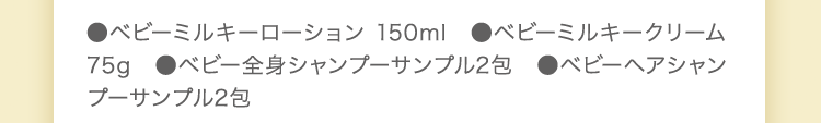 ●ベビーミルキーローション 150ml　●ベビーミルキークリーム 75g　●ベビー全身シャンプーサンプル2包　●ベビーヘアシャンプー サンプル2包
