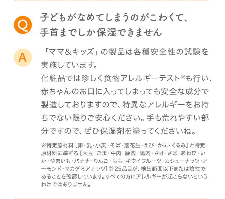 Q 子どもがなめてしまうのがこわくて、手首までしか保湿できません A 「ママ＆キッズ」の製品は各種安全性の試験を実施しています。化粧品では珍しく食物アレルギーテスト※も行い、赤ちゃんのお口に入ってしまっても安全な成分で製造しておりますので、特異なアレルギーをお持ちでない限りご安心ください。手も荒れやすい部分ですので、ぜひ保湿剤を塗ってくださいね。