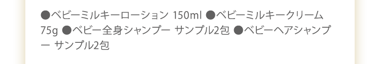 ●ベビーミルキーローション 150ml　●ベビーミルキークリーム 75g　●ベビー全身シャンプー 50ml　●ベビーヘアシャンプー 50ml