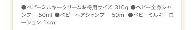 ●ベビーミルキークリームお得用サイズ 310g　ベビー全身シャンプー 50ml　●ベビーヘアシャンプー 50ml　●UVライトベールサンプル 2包　●ベビーミルキーローション 8.5ml
