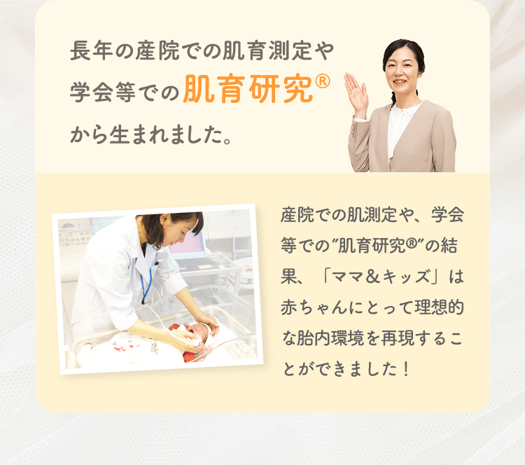 長年の産院での肌育測定や学会等での肌育研究から生まれました。 産院での肌測定や、学会等での”肌育研究”の結果、「ママ&キッズ」は赤ちゃんにとって理想的な胎内環境を再現することができました!