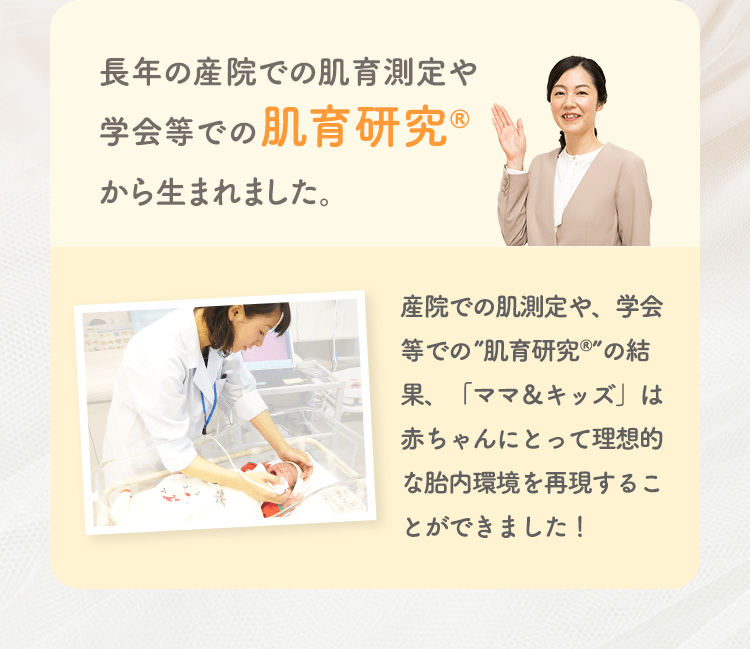 長年の産院での肌育測定や学会等での肌育研究から生まれました。 産院での肌測定や、学会等での”肌育研究”の結果、「ママ&キッズ」は赤ちゃんにとって理想的な胎内環境を再現することができました!
