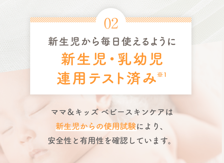 02 新生児から毎日使えるように新生児・乳幼児連用テスト済み※1 ママ&キッズ ベビースキンケアは新生児からの使用試験により、安全性と有用性を確認しています。