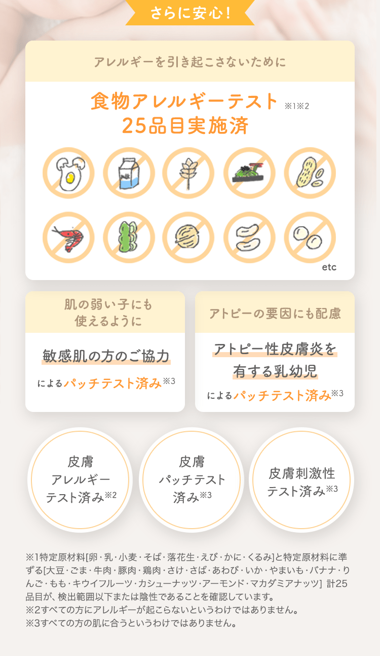 さらに安心！ アレルギーを引き起こさないために 食物アレルギーテスト済 [肌の弱い子にも使えるように 敏感肌の方のご協力によるパッチテスト済み] [アトピーの要因にも配慮 アトピー性皮膚炎を有する乳幼児によるパッチテスト済み] [皮膚アレルギーテスト済み※2] [皮膚パッチテスト済み※3] [皮膚刺激性テスト済み※3]
