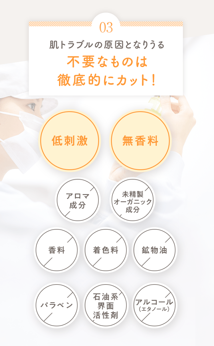 03 赤ちゃんの肌に刺激になる不要なものは徹底的にカット! 低刺激 無香料 香料× 着色料× 鉱物油× パラベン× 石油系界面活性剤× アルコール(エタノール)×