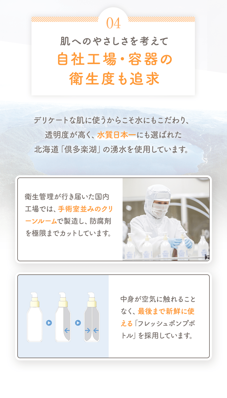 04 肌へのやさしさを考えて自社工場・容器の衛生度も追求 デリケートな肌に使うからこそ水にもこだわり、透明度が高く、水質日本一にも選ばれた北海道「倶多楽湖」の湧水を使用しています。 [衛生管理が行き届いた国内工場では、手術室並みのクリーンルームで製造し、防腐剤を極限までカットしています。] [中身が空気に触れることなく、最後まで新鮮に使える「フレッシュポンプボトル」を採用しています。]