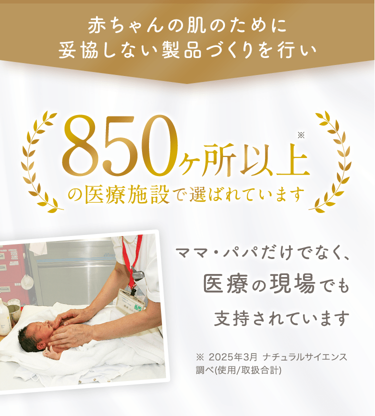 赤ちゃんの肌のために妥協しない製品づくりを行い 300ヶ所以上の医療施設で選ばれています ママ・パパだけでなく、医療の現場でも支持されています