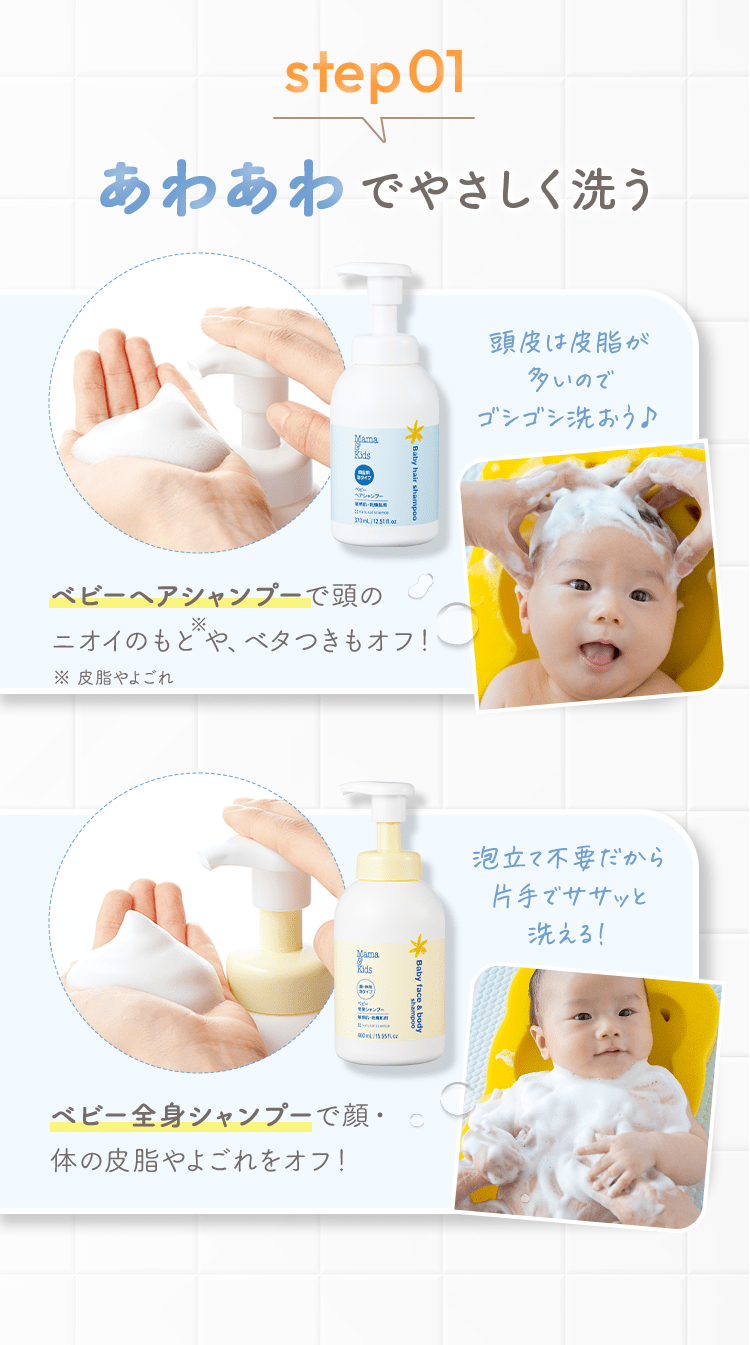 step01 あわあわでやさしく洗う [ベビーヘアシャンプーで頭のニオイやベタつきは落として、髪のからまりを防ぐ！ ] 頭皮は皮脂が多いのでゴシゴシ洗おう♪ [ベビー全身シャンプーで顔・体の皮脂やよごれは落とし、必要なうるおいをキープ！] 泡立て不要だから片手でササッと洗える！